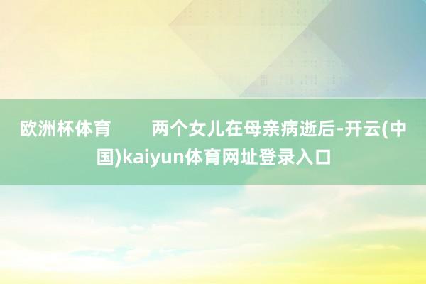 欧洲杯体育 两个女儿在母亲病逝后-开云(中国)kaiyun体育网址登录入口