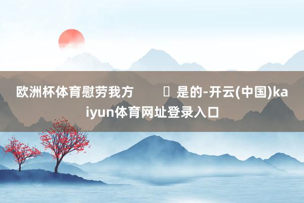 欧洲杯体育慰劳我方 是的-开云(中国)kaiyun体育网址登录入口