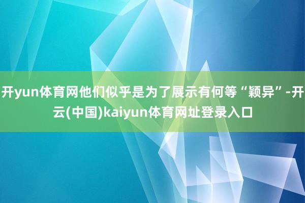 开yun体育网他们似乎是为了展示有何等“颖异”-开云(中国)kaiyun体育网址登录入口