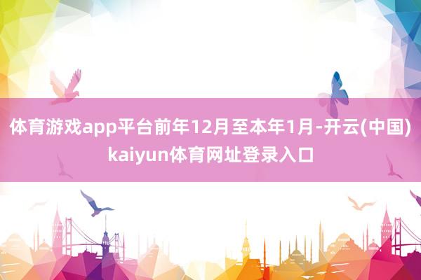 体育游戏app平台前年12月至本年1月-开云(中国)kaiyun体育网址登录入口