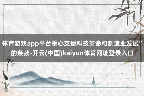 体育游戏app平台重心支援科技革命和制造业发展”的条款-开云(中国)kaiyun体育网址登录入口