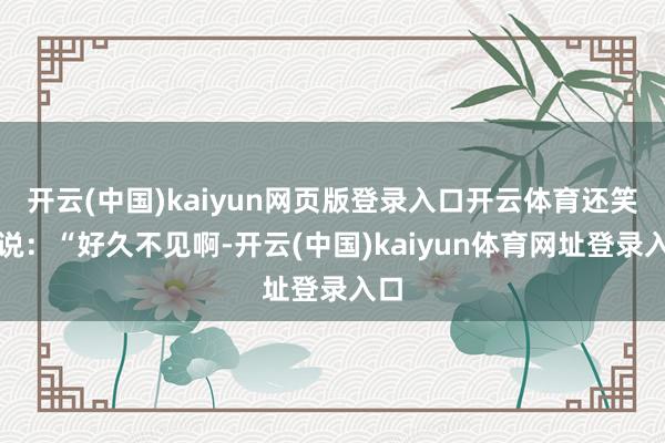 开云(中国)kaiyun网页版登录入口开云体育还笑着说：“好久不见啊-开云(中国)kaiyun体育网址登录入口
