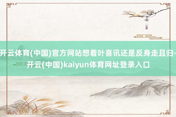 开云体育(中国)官方网站想着叶喜讯还是反身走且归-开云(中国)kaiyun体育网址登录入口