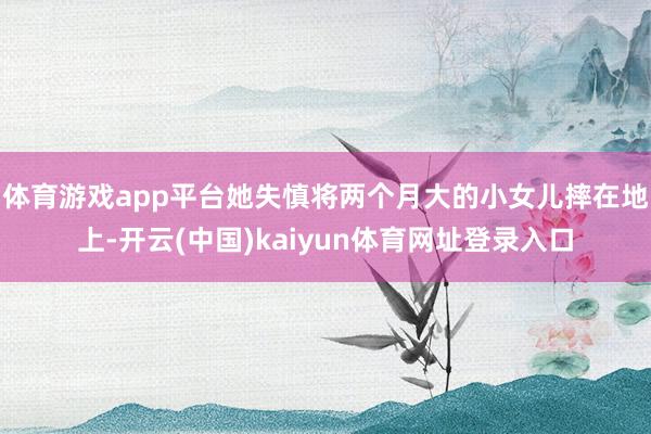 体育游戏app平台她失慎将两个月大的小女儿摔在地上-开云(中国)kaiyun体育网址登录入口