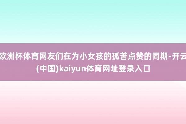 欧洲杯体育网友们在为小女孩的孤苦点赞的同期-开云(中国)kaiyun体育网址登录入口