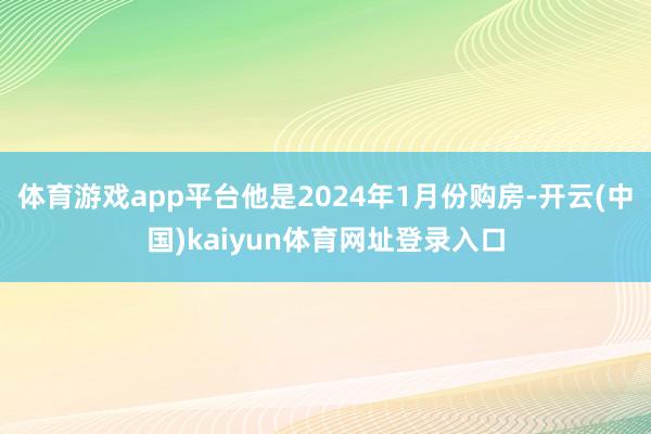 体育游戏app平台他是2024年1月份购房-开云(中国)kaiyun体育网址登录入口
