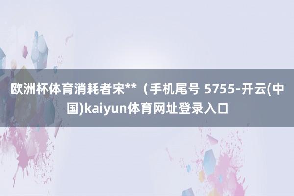 欧洲杯体育消耗者宋**（手机尾号 5755-开云(中国)kaiyun体育网址登录入口