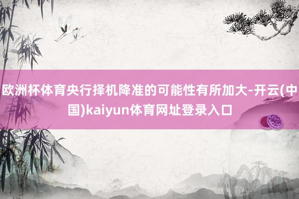 欧洲杯体育央行择机降准的可能性有所加大-开云(中国)kaiyun体育网址登录入口