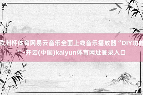 欧洲杯体育网易云音乐全面上线音乐播放器“DIY功能”-开云(中国)kaiyun体育网址登录入口