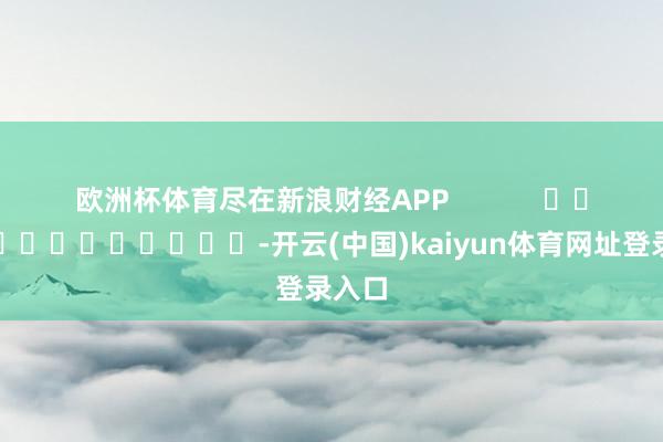 欧洲杯体育尽在新浪财经APP            													-开云(中国)kaiyun体育网址登录入口