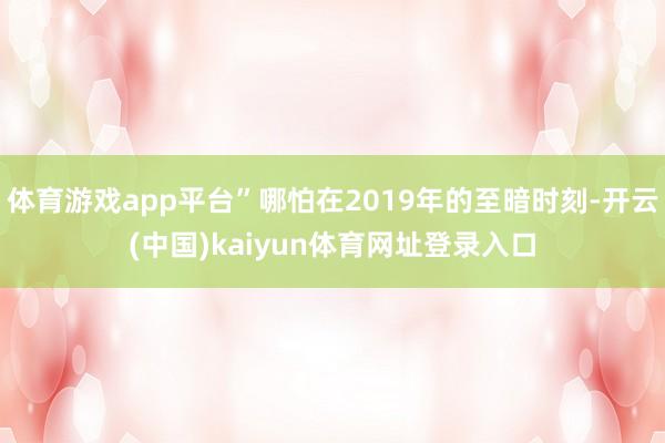 体育游戏app平台”哪怕在2019年的至暗时刻-开云(中国)kaiyun体育网址登录入口