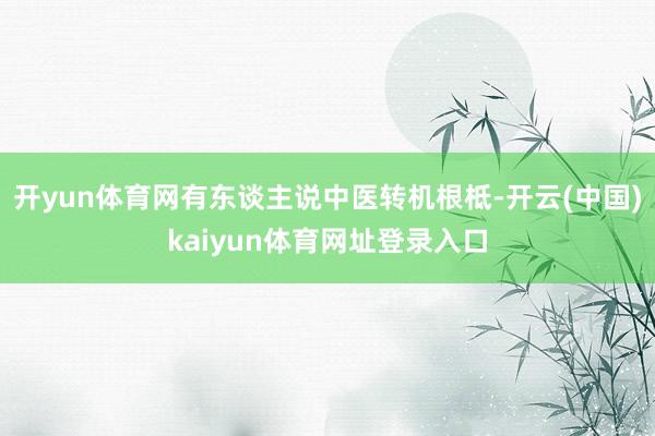 开yun体育网有东谈主说中医转机根柢-开云(中国)kaiyun体育网址登录入口