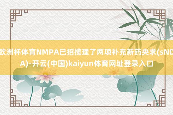欧洲杯体育NMPA已招揽理了两项补充新药央求(sNDA)-开云(中国)kaiyun体育网址登录入口