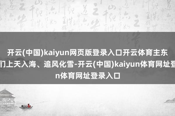 开云(中国)kaiyun网页版登录入口开云体育主东谈主公们上天入海、追风化雪-开云(中国)kaiyun体育网址登录入口