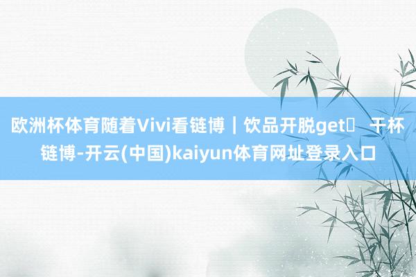欧洲杯体育随着Vivi看链博｜饮品开脱get✔ 干杯链博-开云(中国)kaiyun体育网址登录入口