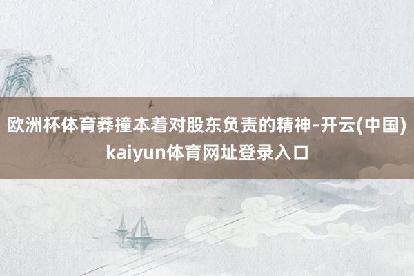 欧洲杯体育莽撞本着对股东负责的精神-开云(中国)kaiyun体育网址登录入口