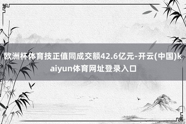 欧洲杯体育技正值同成交额42.6亿元-开云(中国)kaiyun体育网址登录入口