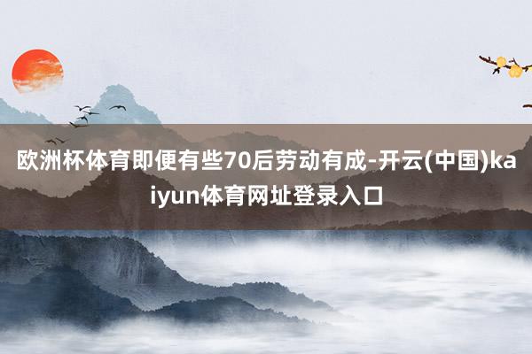 欧洲杯体育即便有些70后劳动有成-开云(中国)kaiyun体育网址登录入口