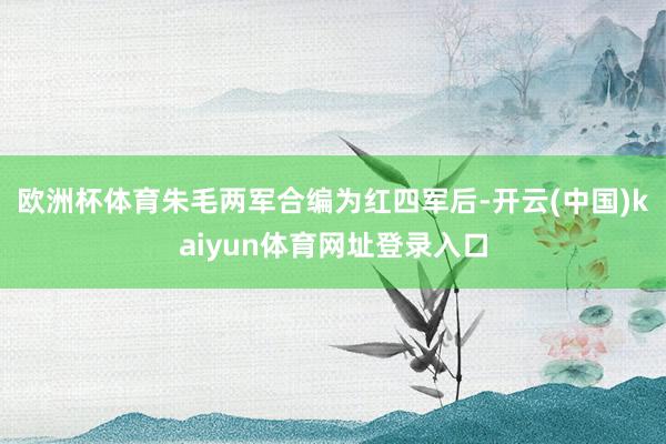 欧洲杯体育朱毛两军合编为红四军后-开云(中国)kaiyun体育网址登录入口