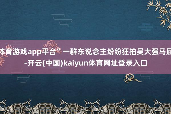 体育游戏app平台”一群东说念主纷纷狂拍吴大强马屁-开云(中国)kaiyun体育网址登录入口
