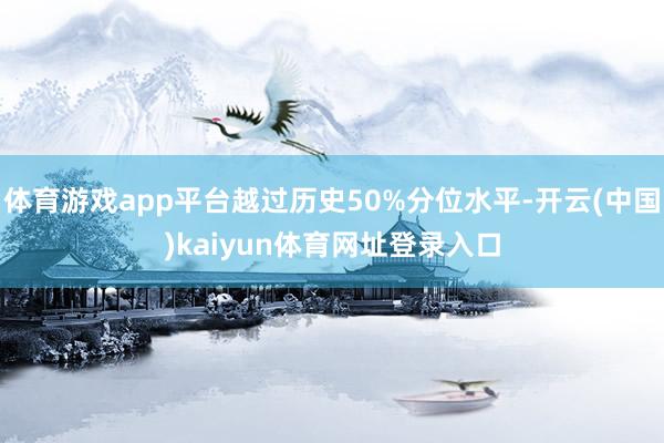 体育游戏app平台越过历史50%分位水平-开云(中国)kaiyun体育网址登录入口