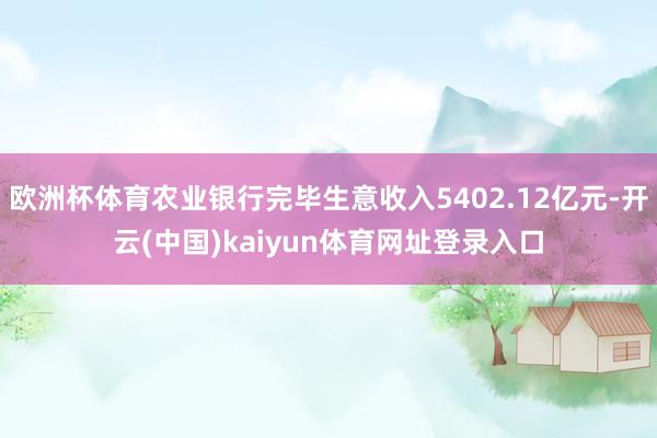 欧洲杯体育农业银行完毕生意收入5402.12亿元-开云(中国)kaiyun体育网址登录入口