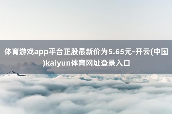 体育游戏app平台正股最新价为5.65元-开云(中国)kaiyun体育网址登录入口