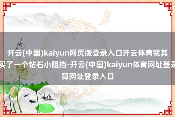 开云(中国)kaiyun网页版登录入口开云体育我其时就买了一个钻石小阻挡-开云(中国)kaiyun体育网址登录入口