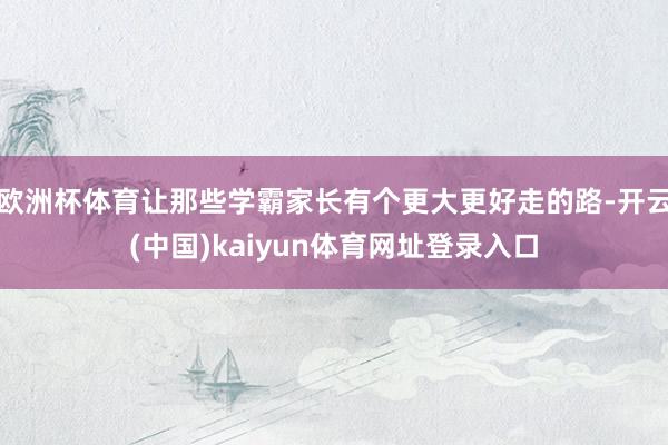 欧洲杯体育让那些学霸家长有个更大更好走的路-开云(中国)kaiyun体育网址登录入口