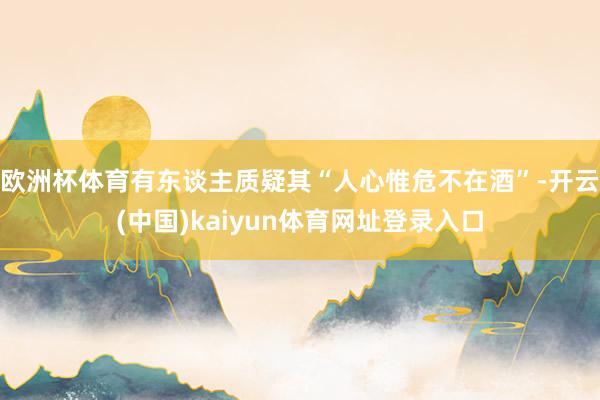 欧洲杯体育有东谈主质疑其“人心惟危不在酒”-开云(中国)kaiyun体育网址登录入口