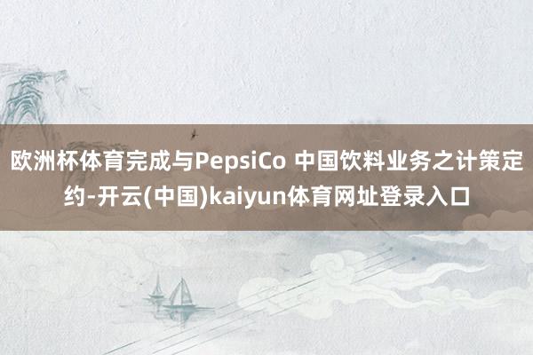 欧洲杯体育完成与PepsiCo 中国饮料业务之计策定约-开云(中国)kaiyun体育网址登录入口