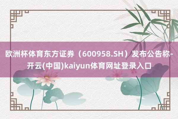 欧洲杯体育东方证券（600958.SH）发布公告称-开云(中国)kaiyun体育网址登录入口