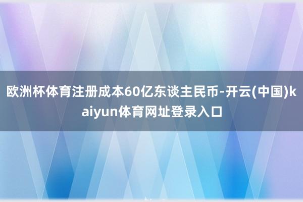 欧洲杯体育注册成本60亿东谈主民币-开云(中国)kaiyun体育网址登录入口