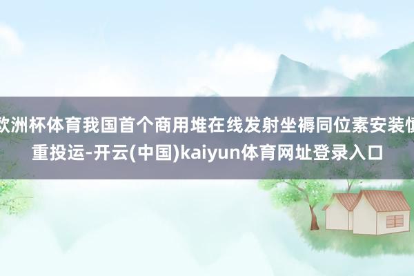 欧洲杯体育我国首个商用堆在线发射坐褥同位素安装慎重投运-开云(中国)kaiyun体育网址登录入口