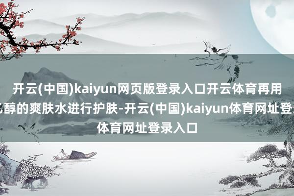 开云(中国)kaiyun网页版登录入口开云体育再用不含乙醇的爽肤水进行护肤-开云(中国)kaiyun体育网址登录入口