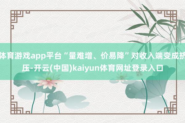 体育游戏app平台“量难增、价易降”对收入端变成挤压-开云(中国)kaiyun体育网址登录入口