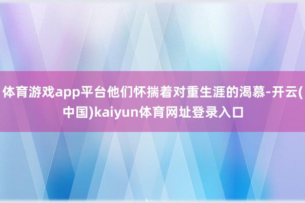 体育游戏app平台他们怀揣着对重生涯的渴慕-开云(中国)kaiyun体育网址登录入口