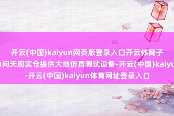 开云(中国)kaiyun网页版登录入口开云体育子公司轩宇空间不错为问天现实仓提供大地仿真测试设备-开云(中国)kaiyun体育网址登录入口