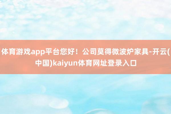 体育游戏app平台您好！公司莫得微波炉家具-开云(中国)kaiyun体育网址登录入口