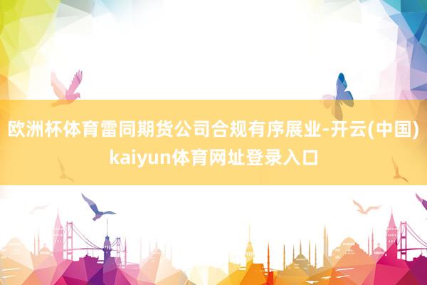 欧洲杯体育雷同期货公司合规有序展业-开云(中国)kaiyun体育网址登录入口