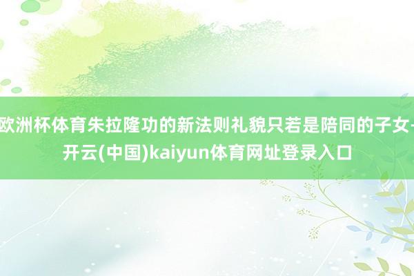 欧洲杯体育朱拉隆功的新法则礼貌只若是陪同的子女-开云(中国)kaiyun体育网址登录入口