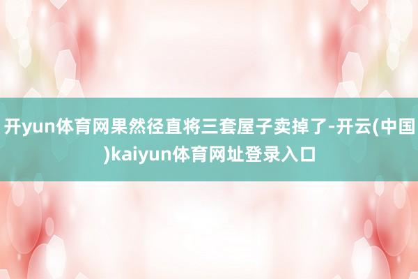 开yun体育网果然径直将三套屋子卖掉了-开云(中国)kaiyun体育网址登录入口