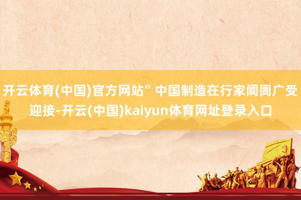 开云体育(中国)官方网站　　”中国制造在行家阛阓广受迎接-开云(中国)kaiyun体育网址登录入口
