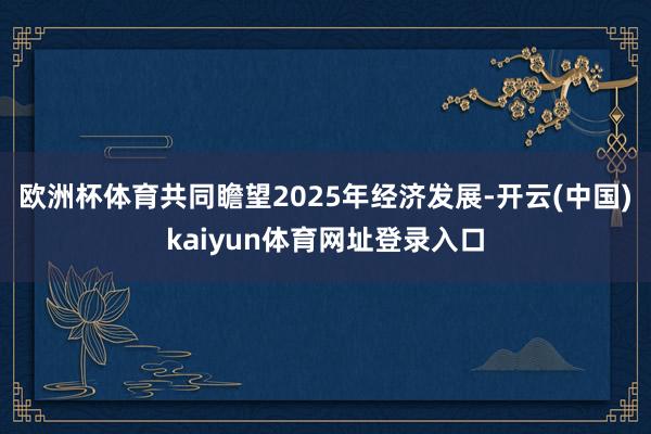欧洲杯体育共同瞻望2025年经济发展-开云(中国)kaiyun体育网址登录入口
