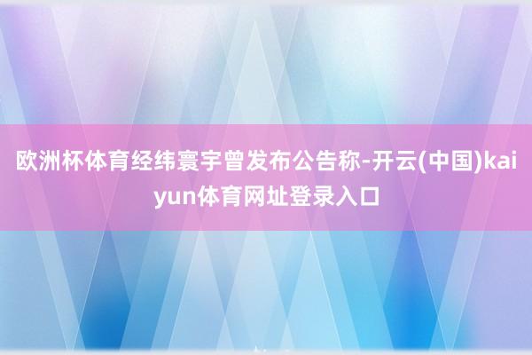 欧洲杯体育经纬寰宇曾发布公告称-开云(中国)kaiyun体育网址登录入口