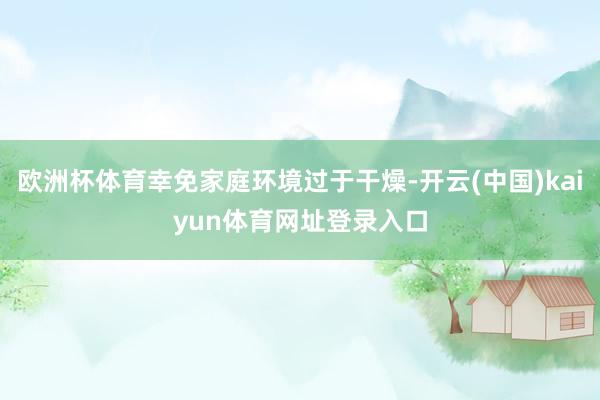 欧洲杯体育幸免家庭环境过于干燥-开云(中国)kaiyun体育网址登录入口