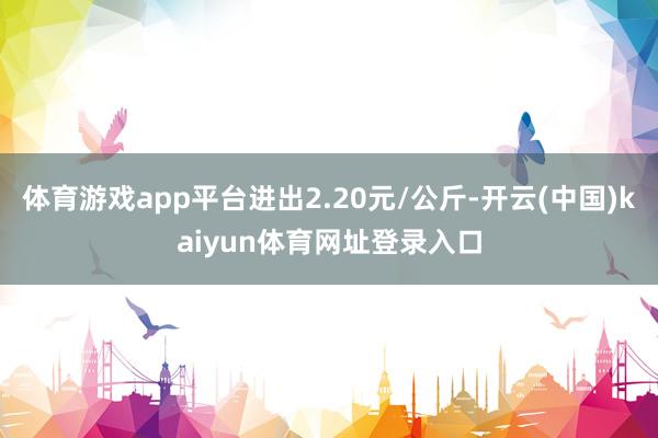 体育游戏app平台进出2.20元/公斤-开云(中国)kaiyun体育网址登录入口