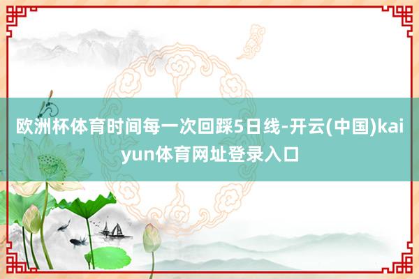 欧洲杯体育时间每一次回踩5日线-开云(中国)kaiyun体育网址登录入口