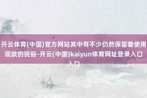 开云体育(中国)官方网站其中有不少仍然保留着使用现款的民俗-开云(中国)kaiyun体育网址登录入口