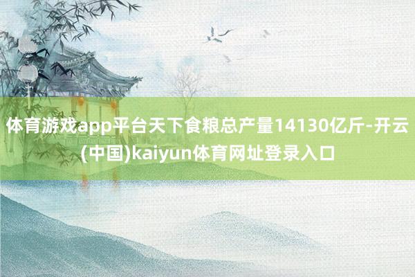 体育游戏app平台天下食粮总产量14130亿斤-开云(中国)kaiyun体育网址登录入口